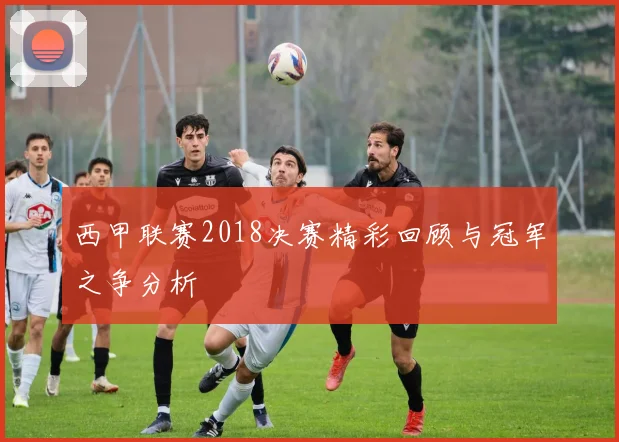 西甲联赛2018决赛精彩回顾与冠军之争分析