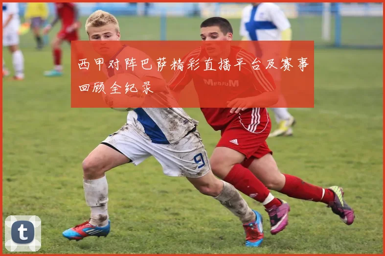 西甲对阵巴萨精彩直播平台及赛事回顾全纪录