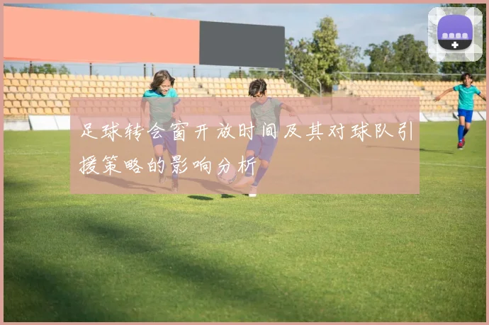 足球转会窗开放时间及其对球队引援策略的影响分析